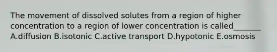 The movement of dissolved solutes from a region of higher concentration to a region of lower concentration is called_______ A.diffusion B.isotonic C.active transport D.hypotonic E.osmosis