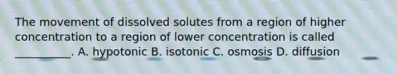 The movement of dissolved solutes from a region of higher concentration to a region of lower concentration is called __________. A. hypotonic B. isotonic C. osmosis D. diffusion