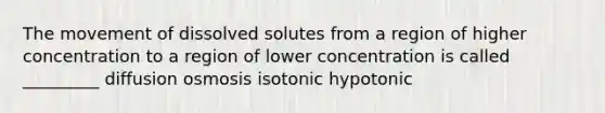 The movement of dissolved solutes from a region of higher concentration to a region of lower concentration is called _________ diffusion osmosis isotonic hypotonic