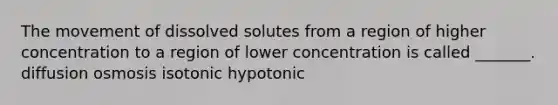 The movement of dissolved solutes from a region of higher concentration to a region of lower concentration is called _______. diffusion osmosis isotonic hypotonic