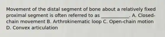 Movement of the distal segment of bone about a relatively fixed proximal segment is often referred to as ____________. A. Closed-chain movement B. Arthrokinematic loop C. Open-chain motion D. Convex articulation