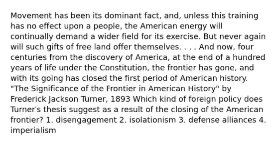 Movement has been its dominant fact, and, unless this training has no effect upon a people, the American energy will continually demand a wider field for its exercise. But never again will such gifts of free land offer themselves. . . . And now, four centuries from the discovery of America, at the end of a hundred years of life under the Constitution, the frontier has gone, and with its going has closed the first period of American history. "The Significance of the Frontier in American History" by Frederick Jackson Turner, 1893 Which kind of foreign policy does Turner′s thesis suggest as a result of the closing of the American frontier? 1. disengagement 2. isolationism 3. defense alliances 4. imperialism