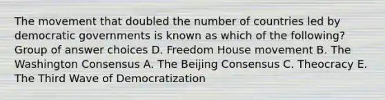 The movement that doubled the number of countries led by democratic governments is known as which of the following? Group of answer choices D. Freedom House movement B. The Washington Consensus A. The Beijing Consensus C. Theocracy E. The Third Wave of Democratization