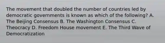 The movement that doubled the number of countries led by democratic governments is known as which of the following? A. The Beijing Consensus B. The Washington Consensus C. Theocracy D. Freedom House movement E. The Third Wave of Democratization