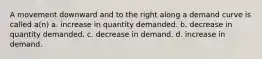 A movement downward and to the right along a demand curve is called a(n) a. increase in quantity demanded. b. decrease in quantity demanded. c. decrease in demand. d. increase in demand.