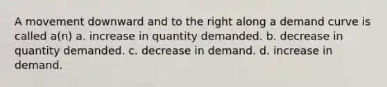 A movement downward and to the right along a demand curve is called a(n) a. increase in quantity demanded. b. decrease in quantity demanded. c. decrease in demand. d. increase in demand.