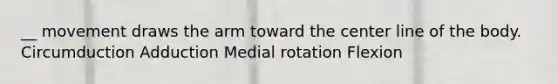 __ movement draws the arm toward the center line of the body. Circumduction Adduction Medial rotation Flexion