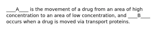 ____A____ is the movement of a drug from an area of high concentration to an area of low concentration, and ____B____ occurs when a drug is moved via transport proteins.