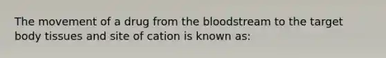 The movement of a drug from the bloodstream to the target body tissues and site of cation is known as: