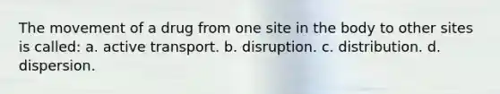 The movement of a drug from one site in the body to other sites is called: a. active transport. b. disruption. c. distribution. d. dispersion.