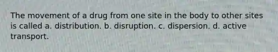 The movement of a drug from one site in the body to other sites is called a. distribution. b. disruption. c. dispersion. d. active transport.