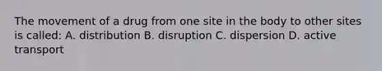 The movement of a drug from one site in the body to other sites is called: A. distribution B. disruption C. dispersion D. active transport