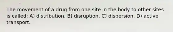 The movement of a drug from one site in the body to other sites is called: A) distribution. B) disruption. C) dispersion. D) active transport.