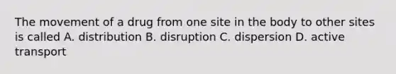 The movement of a drug from one site in the body to other sites is called A. distribution B. disruption C. dispersion D. active transport