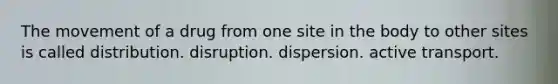 The movement of a drug from one site in the body to other sites is called distribution. disruption. dispersion. active transport.