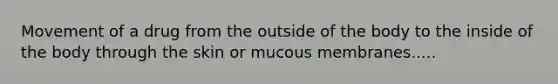 Movement of a drug from the outside of the body to the inside of the body through the skin or mucous membranes.....