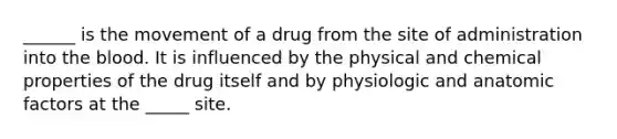 ______ is the movement of a drug from the site of administration into the blood. It is influenced by the physical and chemical properties of the drug itself and by physiologic and anatomic factors at the _____ site.