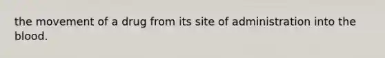 the movement of a drug from its site of administration into the blood.