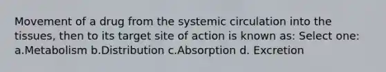 Movement of a drug from the systemic circulation into the tissues, then to its target site of action is known as: Select one: a.Metabolism b.Distribution c.Absorption d. Excretion