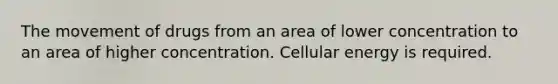 The movement of drugs from an area of lower concentration to an area of higher concentration. Cellular energy is required.