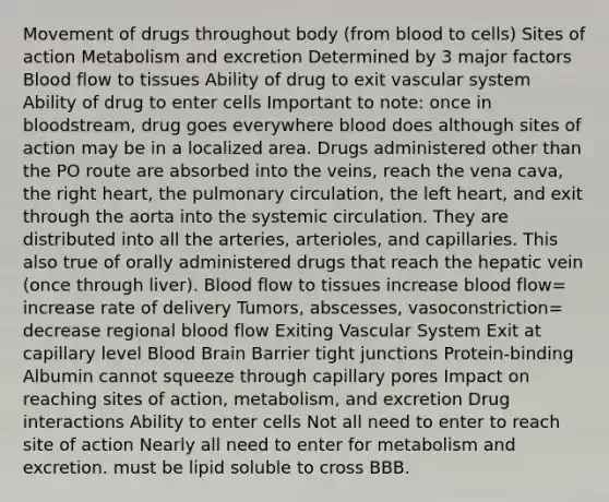 Movement of drugs throughout body (from blood to cells) Sites of action Metabolism and excretion Determined by 3 major factors Blood flow to tissues Ability of drug to exit vascular system Ability of drug to enter cells Important to note: once in bloodstream, drug goes everywhere blood does although sites of action may be in a localized area. Drugs administered other than the PO route are absorbed into the veins, reach the vena cava, the right heart, the pulmonary circulation, the left heart, and exit through the aorta into the systemic circulation. They are distributed into all the arteries, arterioles, and capillaries. This also true of orally administered drugs that reach the hepatic vein (once through liver). Blood flow to tissues increase blood flow= increase rate of delivery Tumors, abscesses, vasoconstriction= decrease regional blood flow Exiting Vascular System Exit at capillary level Blood Brain Barrier tight junctions Protein-binding Albumin cannot squeeze through capillary pores Impact on reaching sites of action, metabolism, and excretion Drug interactions Ability to enter cells Not all need to enter to reach site of action Nearly all need to enter for metabolism and excretion. must be lipid soluble to cross BBB.