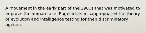 A movement in the early part of the 1900s that was motivated to improve the human race. Eugenicists misappropriated the theory of evolution and intelligence testing for their discriminatory agenda.