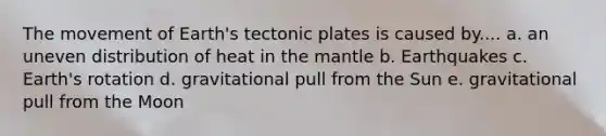 The movement of Earth's tectonic plates is caused by.... a. an uneven distribution of heat in the mantle b. Earthquakes c. Earth's rotation d. gravitational pull from the Sun e. gravitational pull from the Moon