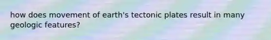 how does movement of earth's tectonic plates result in many geologic features?