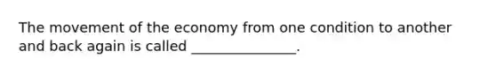 The movement of the economy from one condition to another and back again is called _______________.