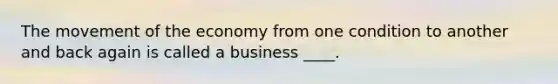 The movement of the economy from one condition to another and back again is called a business ____.