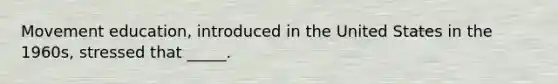 Movement education, introduced in the United States in the 1960s, stressed that _____.