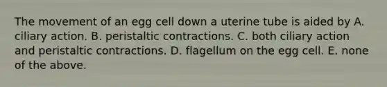 The movement of an egg cell down a uterine tube is aided by A. ciliary action. B. peristaltic contractions. C. both ciliary action and peristaltic contractions. D. flagellum on the egg cell. E. none of the above.