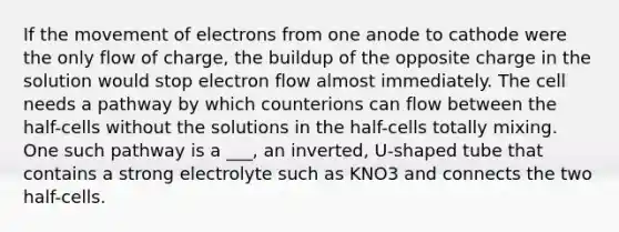 If the movement of electrons from one anode to cathode were the only flow of charge, the buildup of the opposite charge in the solution would stop electron flow almost immediately. The cell needs a pathway by which counterions can flow between the half-cells without the solutions in the half-cells totally mixing. One such pathway is a ___, an inverted, U-shaped tube that contains a strong electrolyte such as KNO3 and connects the two half-cells.