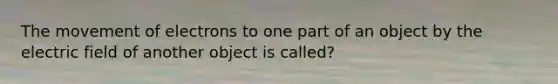 The movement of electrons to one part of an object by the electric field of another object is called?