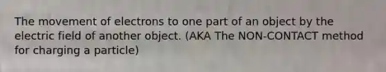 The movement of electrons to one part of an object by the electric field of another object. (AKA The NON-CONTACT method for charging a particle)