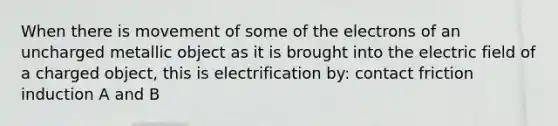 When there is movement of some of the electrons of an uncharged metallic object as it is brought into the electric field of a charged object, this is electrification by: contact friction induction A and B