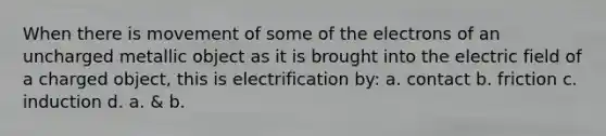 When there is movement of some of the electrons of an uncharged metallic object as it is brought into the electric field of a charged object, this is electrification by: a. contact b. friction c. induction d. a. & b.