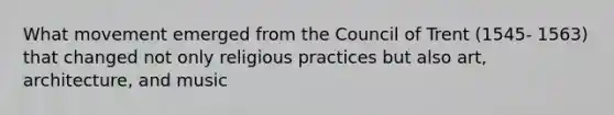 What movement emerged from the Council of Trent (1545- 1563) that changed not only religious practices but also art, architecture, and music