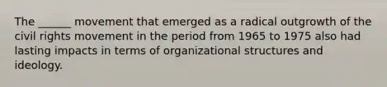 The ______ movement that emerged as a radical outgrowth of the civil rights movement in the period from 1965 to 1975 also had lasting impacts in terms of organizational structures and ideology.