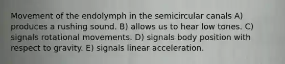 Movement of the endolymph in the semicircular canals A) produces a rushing sound. B) allows us to hear low tones. C) signals rotational movements. D) signals body position with respect to gravity. E) signals linear acceleration.