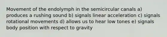 Movement of the endolymph in the semicircular canals a) produces a rushing sound b) signals linear acceleration c) signals rotational movements d) allows us to hear low tones e) signals body position with respect to gravity