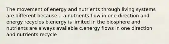 The movement of energy and nutrients through living systems are different because... a.nutrients flow in one direction and energy recycles b.energy is limited in the biosphere and nutrients are always available c.energy flows in one direction and nutrients recycle