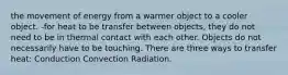 the movement of energy from a warmer object to a cooler object. -for heat to be transfer between objects, they do not need to be in thermal contact with each other. Objects do not necessarily have to be touching. There are three ways to transfer heat: Conduction Convection Radiation.