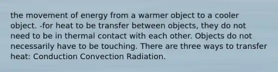 the movement of energy from a warmer object to a cooler object. -for heat to be transfer between objects, they do not need to be in thermal contact with each other. Objects do not necessarily have to be touching. There are three ways to transfer heat: Conduction Convection Radiation.