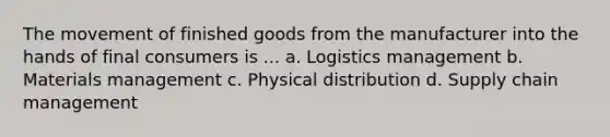 The movement of finished goods from the manufacturer into the hands of final consumers is ... a. Logistics management b. Materials management c. Physical distribution d. Supply chain management