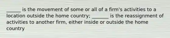 ______ is the movement of some or all of a​ firm's activities to a location outside the home​ country; _______ is the reassignment of activities to another​ firm, either inside or outside the home country