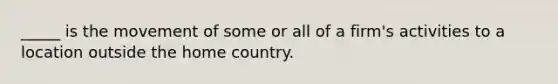 _____ is the movement of some or all of a firm's activities to a location outside the home country.