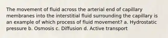 The movement of fluid across the arterial end of capillary membranes into the interstitial fluid surrounding the capillary is an example of which process of fluid movement? a. Hydrostatic pressure b. Osmosis c. Diffusion d. Active transport