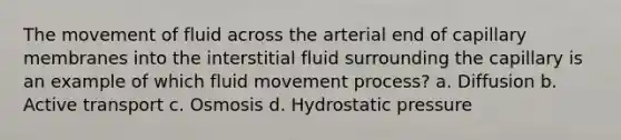 The movement of fluid across the arterial end of capillary membranes into the interstitial fluid surrounding the capillary is an example of which fluid movement process? a. Diffusion b. Active transport c. Osmosis d. Hydrostatic pressure