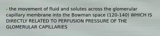 - the movement of fluid and solutes across the glomerular capillary membrane into the Bowman space (120-140) WHICH IS DIRECTLY RELATED TO PERFUSION PRESSURE OF THE GLOMERULAR CAPILLARIES